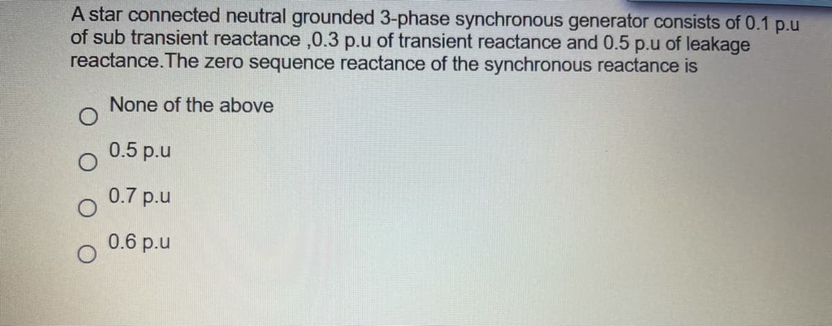 A star connected neutral grounded 3-phase synchronous generator consists of 0.1 p.u
of sub transient reactance ,0.3 p.u of transient reactance and 0.5 p.u of leakage
reactance.The zero sequence reactance of the synchronous reactance is
None of the above
0.5 p.u
0.7 p.u
0.6 p.u
