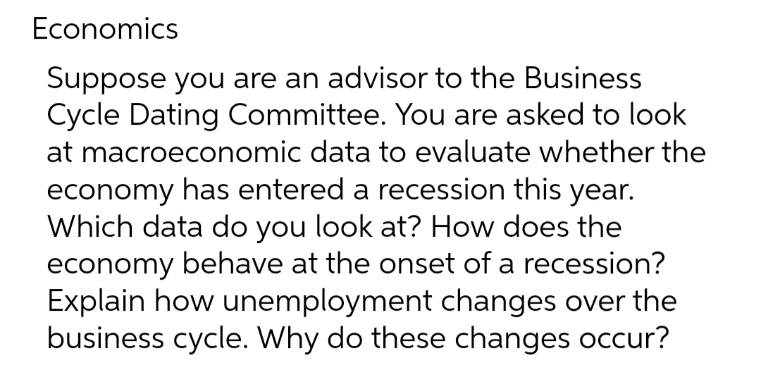 Economics
Suppose you are an advisor to the Business
Cycle Dating Committee. You are asked to look
at macroeconomic data to evaluate whether the
economy has entered a recession this year.
Which data do you look at? How does the
economy behave at the onset of a recession?
Explain how unemployment changes over the
business cycle. Why do these changes occur?