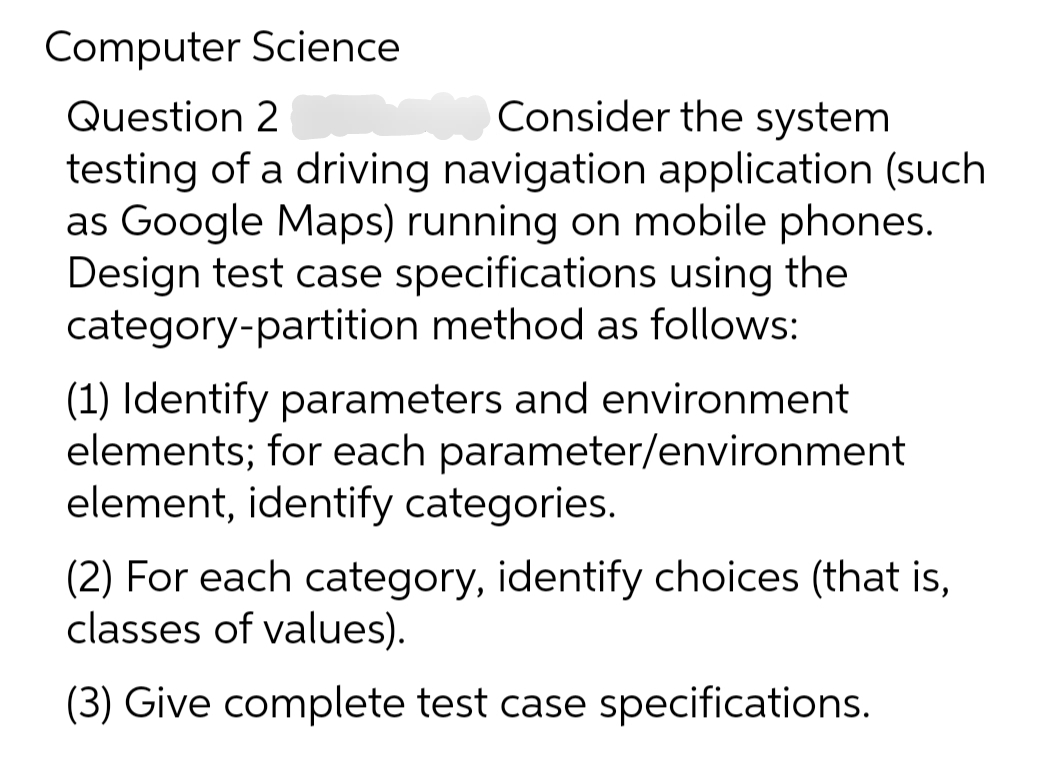 Computer Science
Question 2
Consider the system
testing of a driving navigation application (such
as Google Maps) running on mobile phones.
Design test case specifications using the
category-partition method as follows:
(1) Identify parameters and environment
elements; for each parameter/environment
element, identify categories.
(2) For each category, identify choices (that is,
classes of values).
(3) Give complete test case specifications.