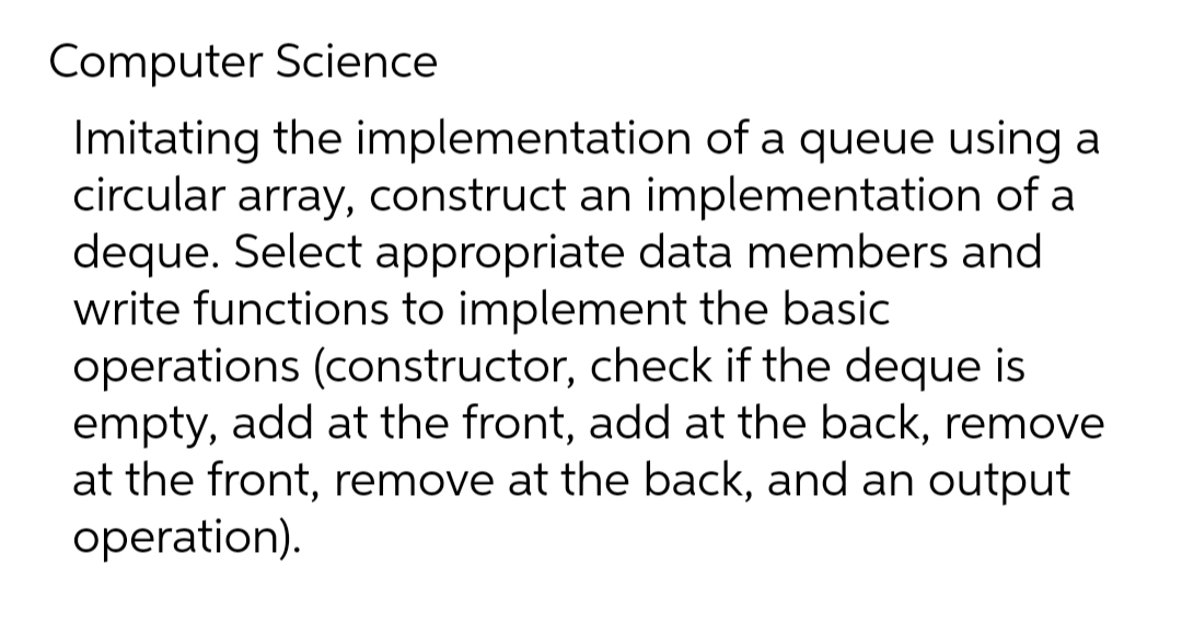 Computer Science
Imitating the implementation of a queue using a
circular array, construct an implementation of a
deque. Select appropriate data members and
write functions to implement the basic
operations (constructor, check if the deque is
empty, add at the front, add at the back, remove
at the front, remove at the back, and an output
operation).