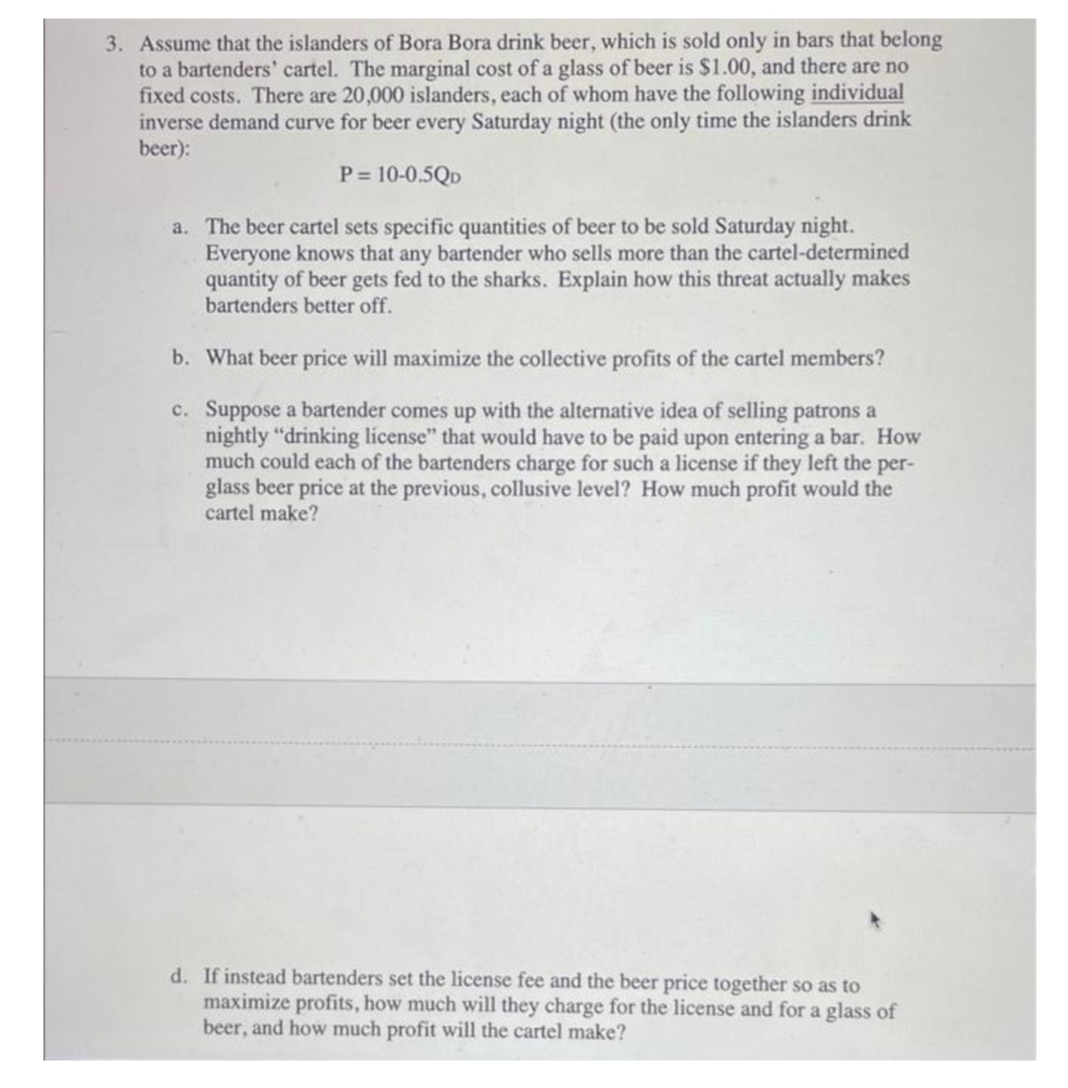 3. Assume that the islanders of Bora Bora drink beer, which is sold only in bars that belong
to a bartenders' cartel. The marginal cost of a glass of beer is $1.00, and there are no
fixed costs. There are 20,000 islanders, each of whom have the following individual
inverse demand curve for beer every Saturday night (the only time the islanders drink
beer):
P = 10-0.5QD
a. The beer cartel sets specific quantities of beer to be sold Saturday night.
Everyone knows that any bartender who sells more than the cartel-determined
quantity of beer gets fed to the sharks. Explain how this threat actually makes
bartenders better off.
b. What beer price will maximize the collective profits of the cartel members?
c.
Suppose a bartender comes up with the alternative idea of selling patrons a
nightly "drinking license" that would have to be paid upon entering a bar. How
much could each of the bartenders charge such a license if they left the per-
glass beer price at the previous, collusive level? How much profit would the
cartel make?
d. If instead bartenders set the license fee and the beer price together so as to
maximize profits, how much will they charge for the license and for a glass of
beer, and how much profit will the cartel make?