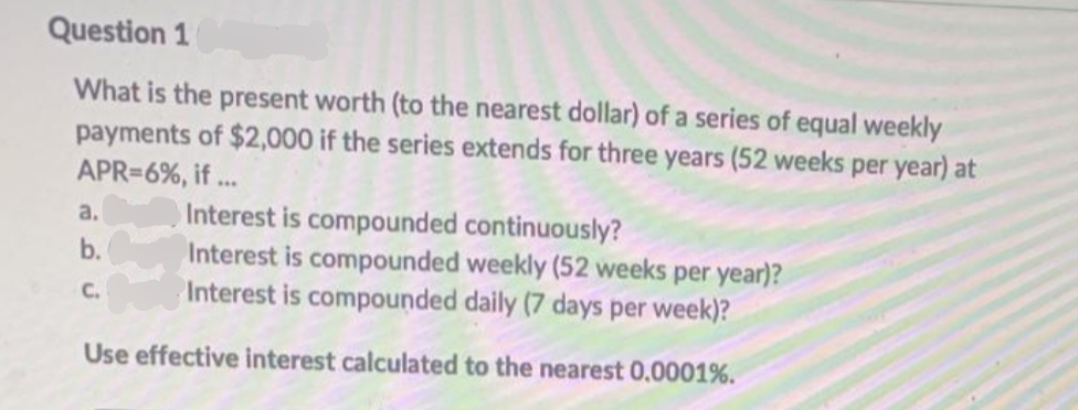 Question 1
What is the present worth (to the nearest dollar) of a series of equal weekly
payments of $2,000 if the series extends for three years (52 weeks per year) at
APR=6%, if...
Interest is compounded continuously?
Interest is compounded weekly (52 weeks per year)?
Interest is compounded daily (7 days per week)?
Use effective interest calculated to the nearest 0.0001%.
a.
b.
C.