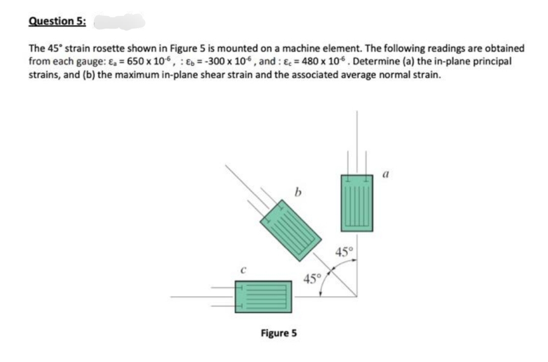 Question 5:
The 45° strain rosette shown in Figure 5 is mounted on a machine element. The following readings are obtained
from each gauge: &, = 650 x 106, Eb = -300 x 106, and : & = 480 x 106. Determine (a) the in-plane principal
strains, and (b) the maximum in-plane shear strain and the associated average normal strain.
45°
Figure 5
45°