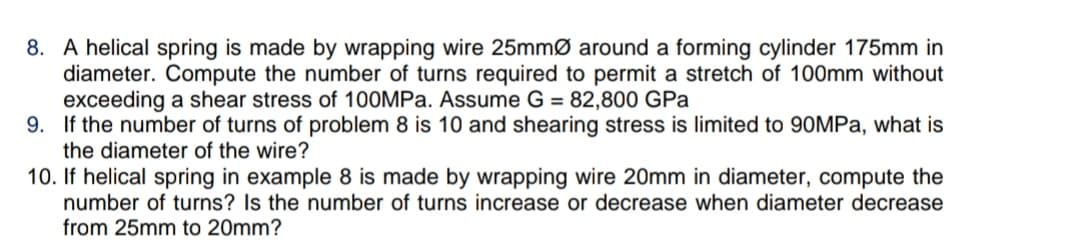 8. A helical spring is made by wrapping wire 25mmø around a forming cylinder 175mm in
diameter. Compute the number of turns required to permit a stretch of 100mm without
exceeding a shear stress of 100MPA. Assume G = 82,800 GPa
9. If the number of turns of problem 8 is 10 and shearing stress is limited to 90MPA, what is
the diameter of the wire?
10. If helical spring in example 8 is made by wrapping wire 20mm in diameter, compute the
number of turns? Is the number of turns increase or decrease when diameter decrease
from 25mm to 20mm?
