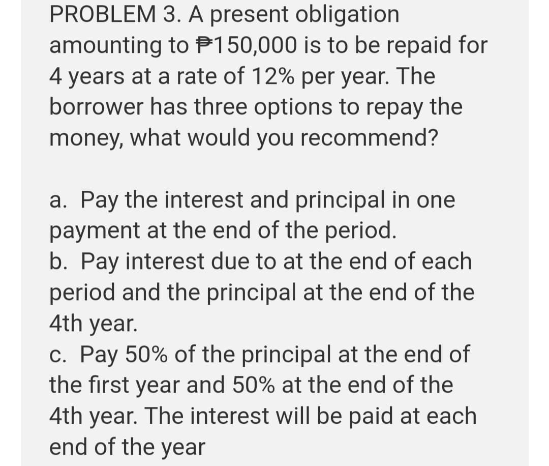PROBLEM 3. A present obligation
amounting to P150,000 is to be repaid for
4 years at a rate of 12% per year. The
borrower has three options to repay the
money, what would you recommend?
a. Pay the interest and principal in one
payment at the end of the period.
b. Pay interest due to at the end of each
period and the principal at the end of the
4th year.
c. Pay 50% of the principal at the end of
the first year and 50% at the end of the
4th year. The interest will be paid at each
end of the year
