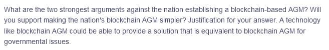 What are the two strongest arguments against the nation establishing a blockchain-based AGM? Will
you support making the nation's blockchain AGM simpler? Justification for your answer. A technology
like blockchain AGM could be able to provide a solution that is equivalent to blockchain AGM for
governmental issues.