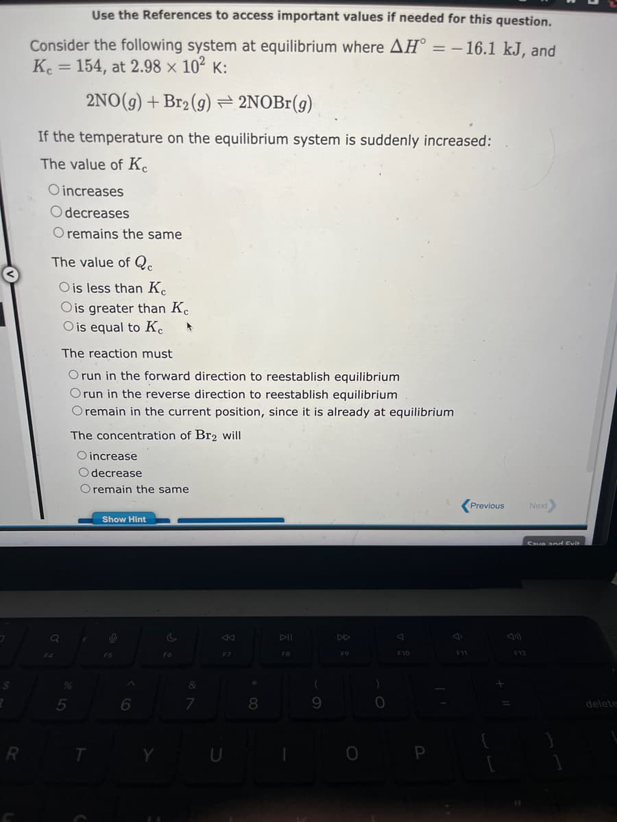 $
2
R
Consider the following system at equilibrium where AHⓇ
Ke = 154, at 2.98 × 10² K:
2NO(g) + Br2 (g) = 2NOBr(g)
If the temperature on the equilibrium system is suddenly increased:
The value of Ke
O increases
O decreases
O remains the same
The value of Qc
O is less than Ke
O is greater than Ke
O is equal to Ke 4
F4
Use the References to access important values if needed for this question.
= -16.1 kJ, and
The reaction must
O run in the forward direction to reestablish equilibrium
Orun in the reverse direction to reestablish equilibrium
O remain in the current position, since it is already at equilibrium
%
5
The concentration of Br2 will
O increase
O decrease
O remain the same
Show Hint
O
F5
6
C
F6
&
7
F7
*
8
DII
F8
(
F9
0
)
O
F10
F11
Previous
+
Next
Save and Evit
F12
delete