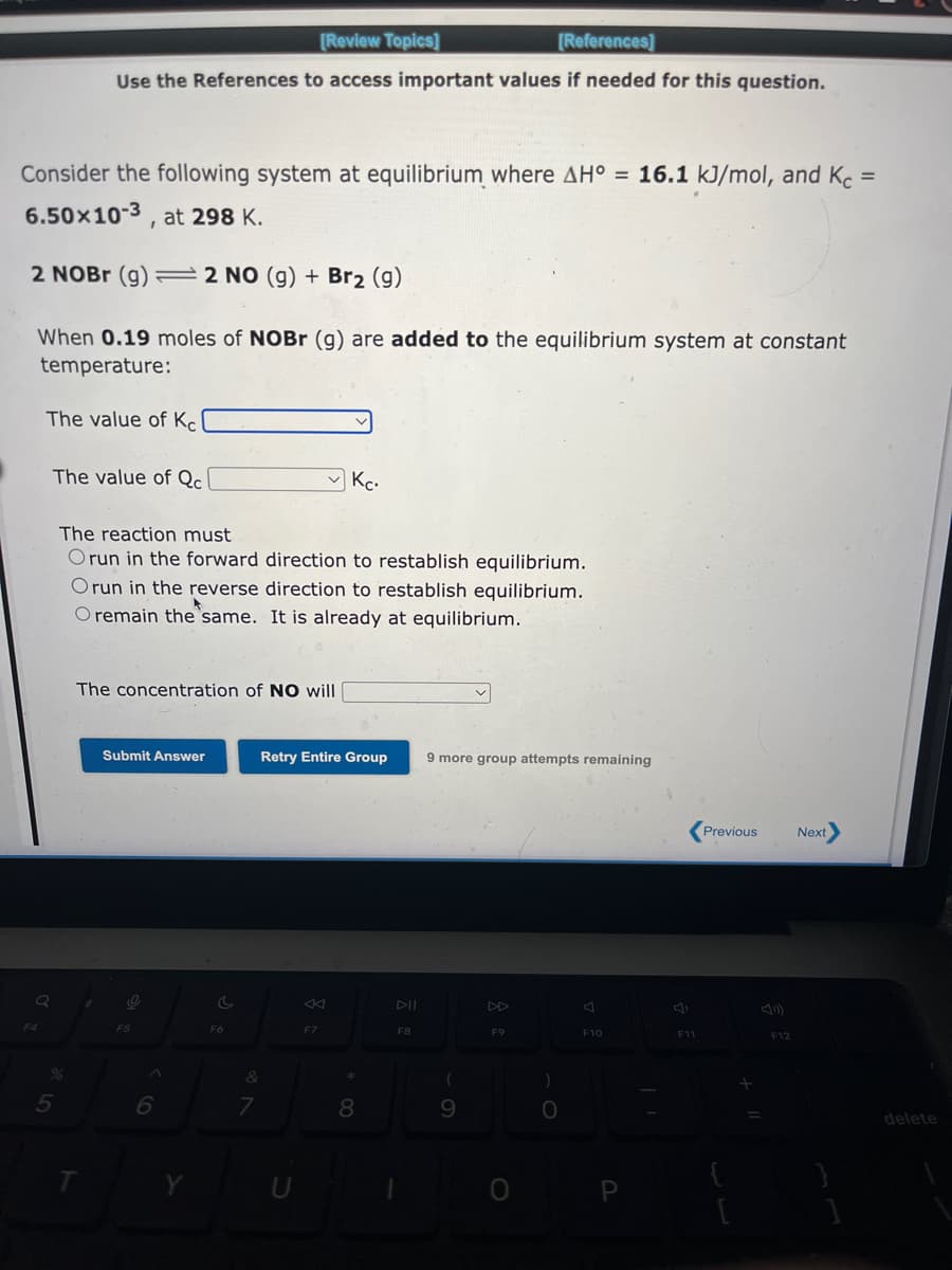 Consider the following system at equilibrium where AH° = 16.1 kJ/mol, and Kc =
6.50×10-3, at 298 K.
2 NOBr (g) = 2 NO (g) + Br₂ (9)
When 0.19 moles of NOBr (g) are added to the equilibrium system at constant
temperature:
The value of Kel
Q
The value of Qcl
%
5
[Review Topics]
[References]
Use the References to access important values if needed for this question.
The reaction must
Orun in the forward direction to restablish equilibrium.
Orun in the reverse direction to restablish equilibrium.
O remain the same. It is already at equilibrium.
The concentration of NO will
T
✓
Submit Answer
O
F5
6
Y
c
F6
&
7
Kc.
Retry Entire Group
F7
*
8
DII
F8
9 more group attempts remaining
(
9
F9
O
)
O
F10
P
F11
Previous Next>
F12
delete