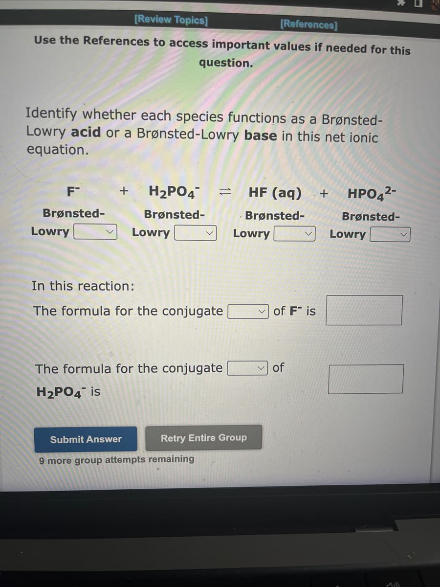 [Review Topics]
[References]
Use the References to access important values if needed for this
question.
Identify whether each species functions as a Brønsted-
Lowry acid or a Brønsted-Lowry base in this net ionic
equation.
F™
Brønsted-
Lowry
+
H₂PO4
Brønsted-
Lowry
=
In this reaction:
The formula for the conjugate
The formula for the conjugate
H₂PO4 is
Submit Answer
9 more group attempts remaining
HF (aq) + HPO4²-
Brønsted-
Brønsted-
Lowry
Retry Entire Group
of Fis
✓of
Lowry