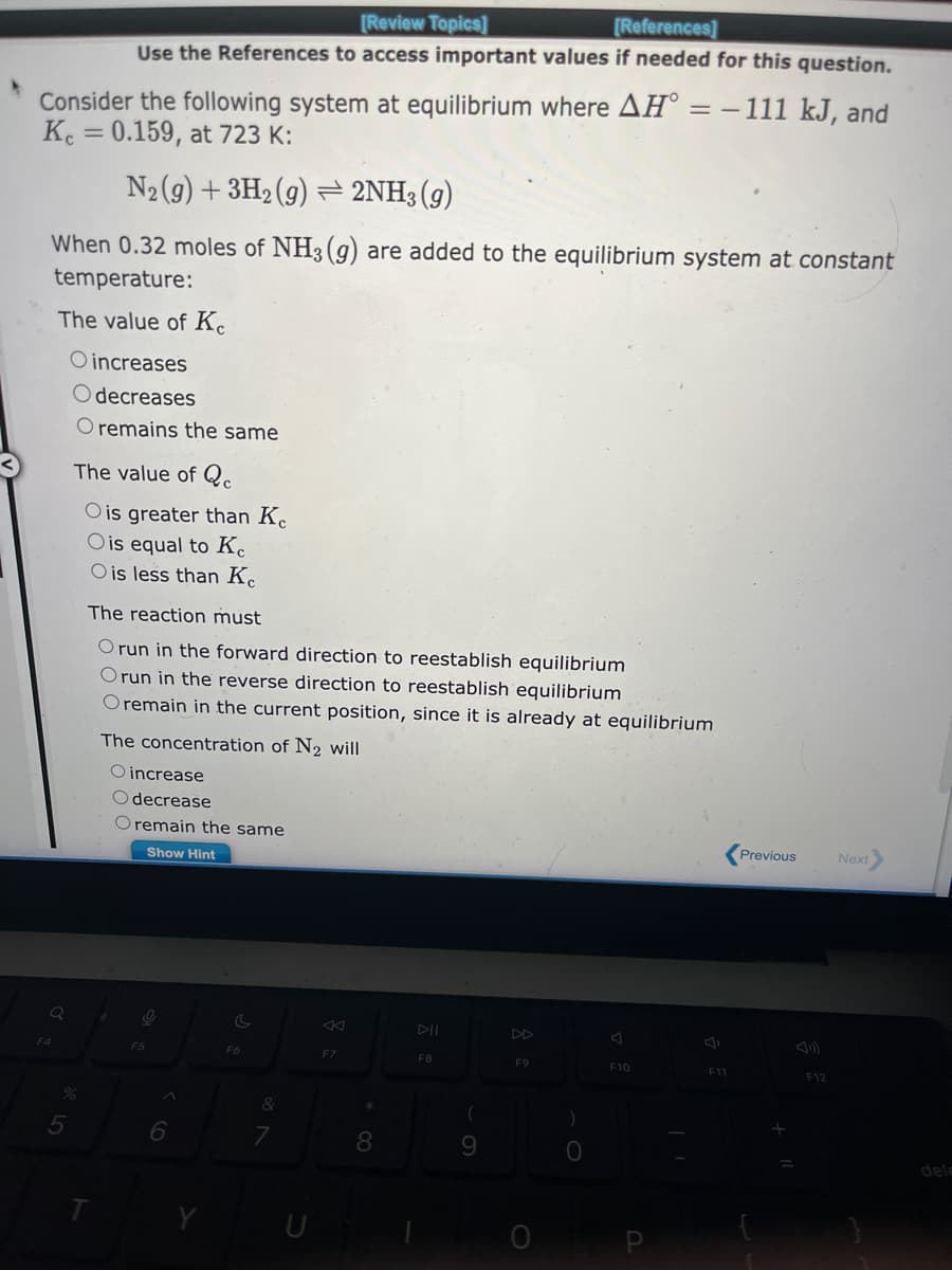 Consider the following system at equilibrium where AH = − 111 kJ, and
Kc = 0.159, at 723 K:
N₂(g) + 3H₂(g) → 2NH3(g)
When 0.32 moles of NH3(g) are added to the equilibrium system at constant
temperature:
The value of Ke
O increases
Odecreases
O remains the same
Q
F4
[Review Topics]
[References]
Use the References to access important values if needed for this question.
%
5
The value of Qc
O is greater than Ke
O is equal to Ke
O is less than Ke
The reaction must
O run in the forward direction to reestablish equilibrium
Orun in the reverse direction to reestablish equilibrium
O remain in the current position, since it is already at equilibrium
T
The concentration of N₂ will
O increase
Odecrease
O remain the same
Show Hint
9
F5
C
F6
&
7
F7
*
8
DII
F8
(
9
F9
0
F10
F11
Previous
F12
Next>
dela