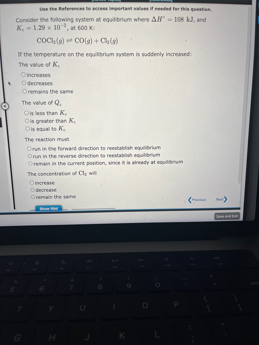 Q
Use the References to access important values if needed for this question.
Consider the following system at equilibrium where AH° = 108 kJ, and
Kc = 1.29 x 10-2, at 600 K:
COC12 (g)
CO(g) + Cl₂ (g)
If the temperature on the equilibrium system is suddenly increased:
The value of Ke
%
O increases
O decreases
O remains the same
The value of Q
O is less than Kc
O is greater than Ke
O is equal to Ke
T
The reaction must
Orun in the forward direction to reestablish equilibrium
Orun in the reverse direction to reestablish equilibrium
O remain in the current position, since it is already at equilibrium
The concentration of Cl₂ will
O increase
decrease
O remain the same
O
F5
Show Hint
6
H
c
F6
&
7
C
F7
8
DII
F8
(
9
K
DD
F9
O
F10
P
Previous
F11
+
Next
Save and Exit
F12