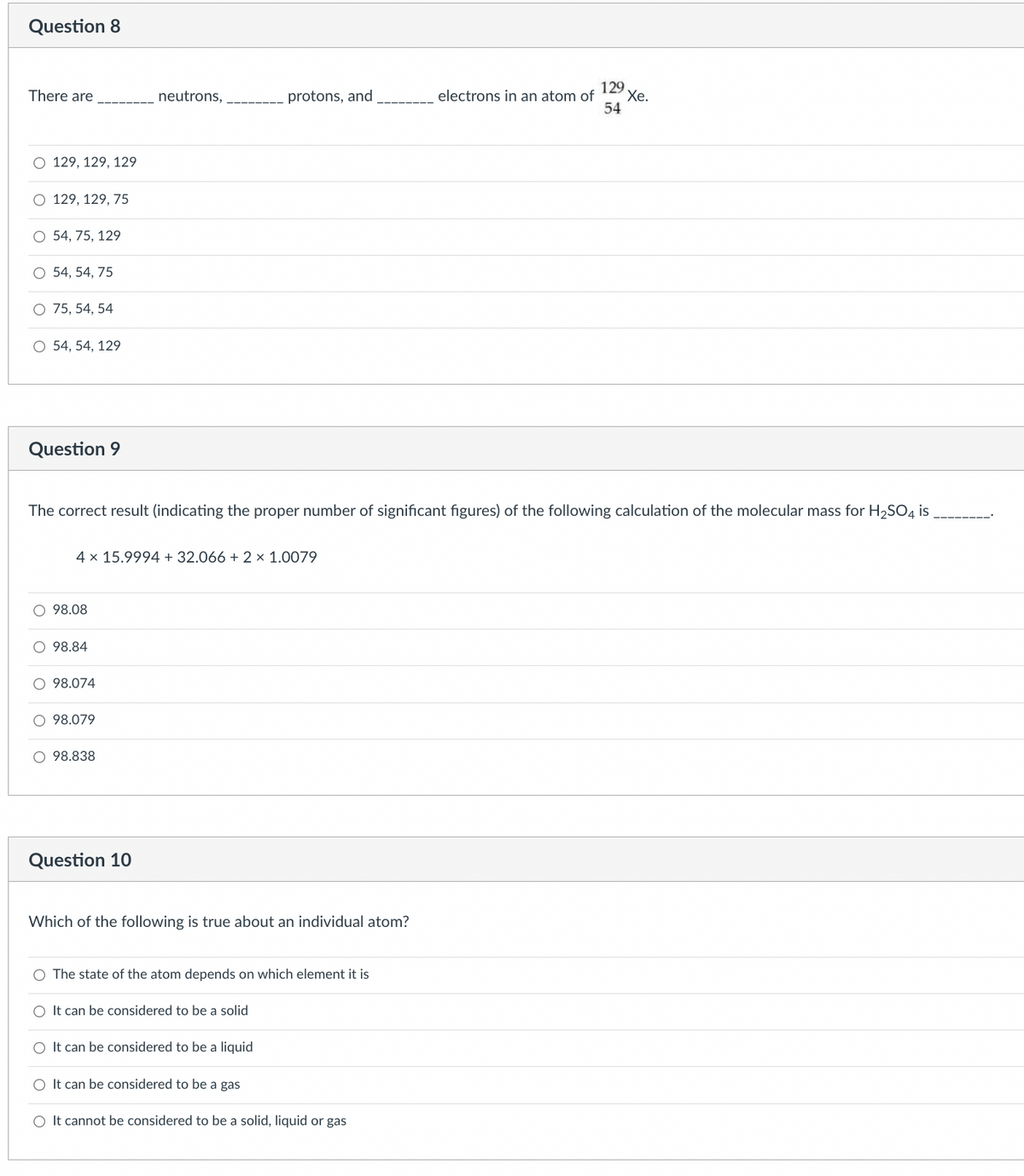 Question 8
There are
O 129, 129, 129
O 129, 129, 75
O 54, 75, 129
O 54, 54, 75
O 75, 54, 54
O 54, 54, 129
Question 9
O 98.08
4 x 15.9994 + 32.066 + 2 × 1.0079
98.84
The correct result (indicating the proper number of significant figures) of the following calculation of the molecular mass for H₂SO4 is
O 98.074
98.079
neutrons,
O 98.838
Question 10
protons, and
Which of the following is true about an individual atom?
O The state of the atom depends on which element it is
O It can be considered to be a solid
electrons in an atom of
O It can be considered to be a liquid
O It can be considered to be a gas
O It cannot be considered to be a solid, liquid or gas
129
Xe.
54
