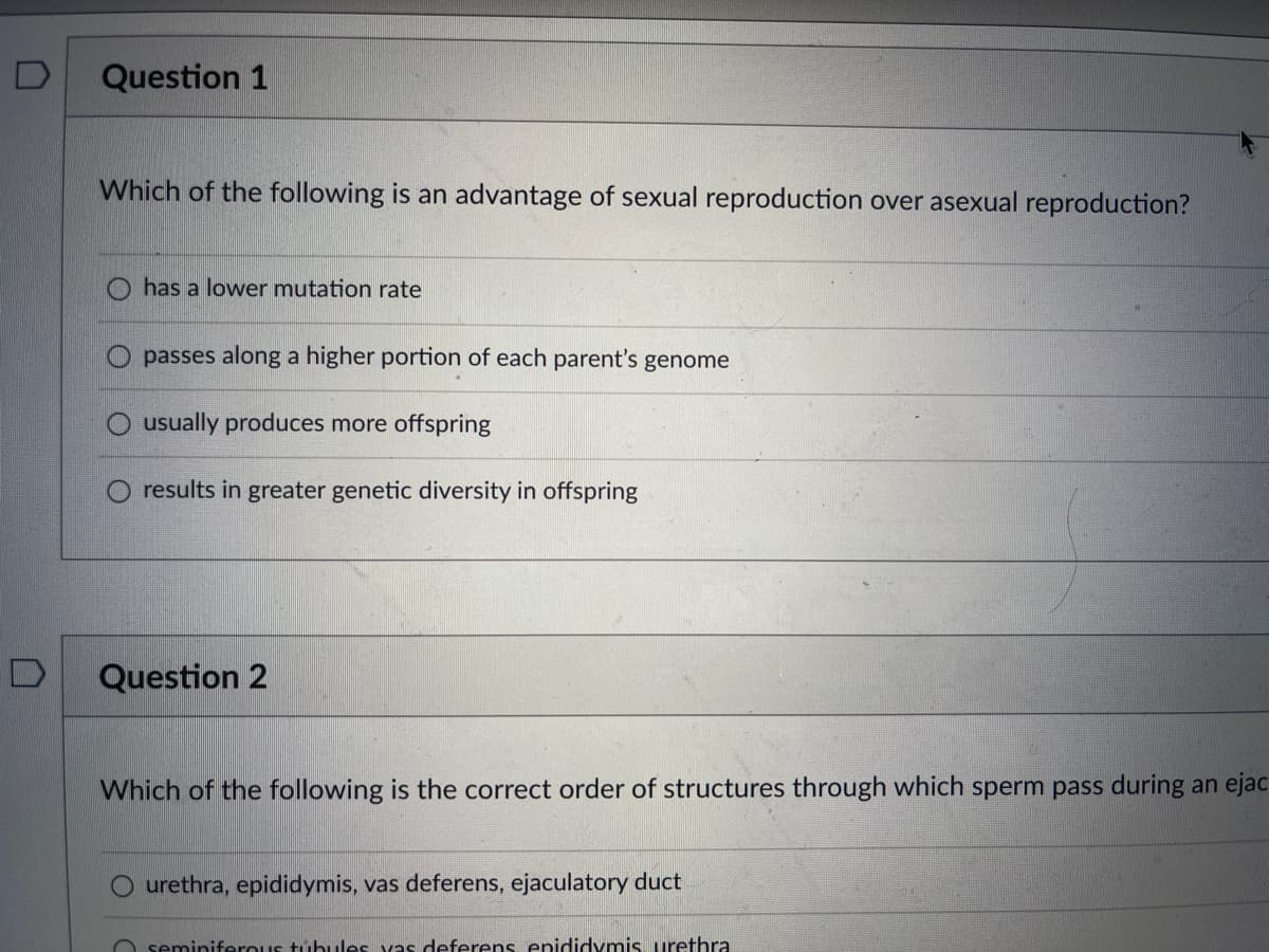 D
Question 1
Which of the following is an advantage of sexual reproduction over asexual reproduction?
has a lower mutation rate
passes along a higher portion of each parent's genome
usually produces more offspring
results in greater genetic diversity in offspring
Question 2
Which of the following is the correct order of structures through which sperm pass during an ejac
O urethra, epididymis, vas deferens, ejaculatory duct
seminiferous tubules vas deferens epididymis urethra