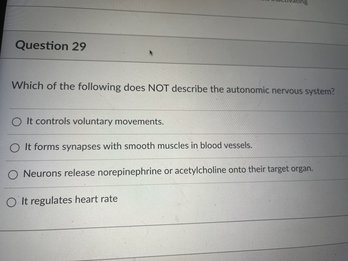 Question 29
Which of the following does NOT describe the autonomic nervous system?
It controls voluntary movements.
O It forms synapses with smooth muscles in blood vessels.
O Neurons release norepinephrine or acetylcholine onto their target organ.
OIt regulates heart rate