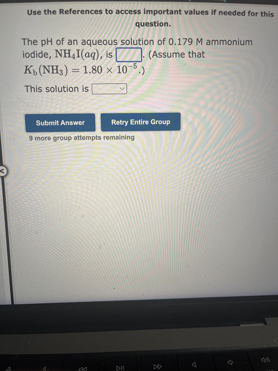 0
Use the References to access important values if needed for this
question.
The pH of an aqueous solution of 0.179 M ammonium
iodide, NH4I(aq), is. (Assume that
Kb (NH3) = 1.80 × 10-5.)
This solution is
Submit Answer
9 more group attempts remaining
r
Retry Entire Group
SKI
DIL