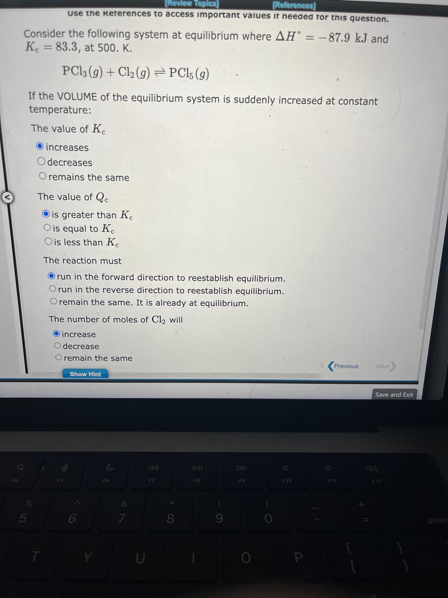 Consider the following system at equilibrium where AH = -87.9 kJ and
Ke = 83.3, at 500. K.
PC13 (g) + Cl₂ (g) =PC15 (g)
If the VOLUME of the equilibrium system is suddenly increased at constant
temperature:
The value of Ke
5
[Review Topics]
[References]
Use the References to access important values it needed for this question.
increases
Odecreases
O remains the same
The value of Qc
Ois greater than Kc
O is equal to Ke
O is less than Ke
The reaction must
Orun in the forward direction to reestablish equilibrium.
O run in the reverse direction to reestablish equilibrium.
O remain the same. It is already at equilibrium.
The number of moles of Cl₂ will
increase
O decrease
O remain the same
Show Hint
1
O
F5
6
C
F6
&
7
U
F7
8
DII
F8
(
9
F9
)
0
F10
J
Previous
F11
Next
Save and Exit
F12
delet