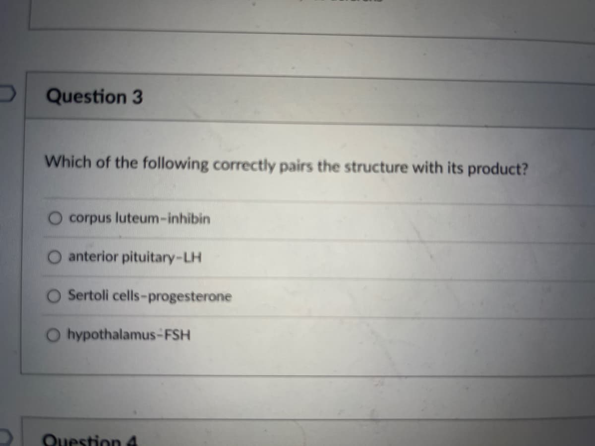 Question 3
Which of the following correctly pairs the structure with its product?
corpus luteum-inhibin
anterior pituitary-LH
Sertoli cells-progesterone
O hypothalamus-FSH
Question