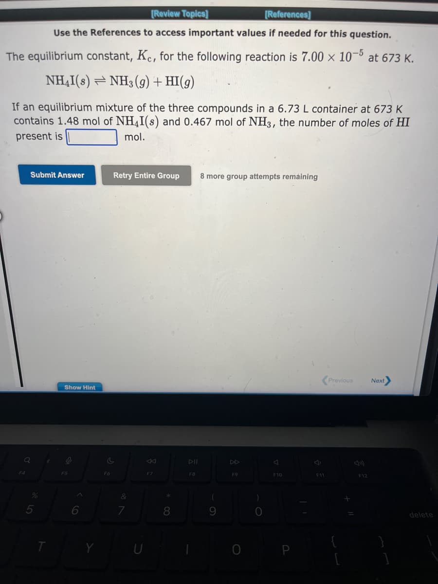 [Review Topics]
[References]
Use the References to access important values if needed for this question.
The equilibrium constant, Kc, for the following reaction is 7.00 × 10-5 at 673 K.
NH4I(s) NH3(g) + HI(g)
If an equilibrium mixture of the three compounds in a 6.73 L container at 673 K
contains 1.48 mol of NH4I(s) and 0.467 mol of NH3, the number of moles of HI
present is
mol.
Submit Answer
Q
F4
%
5
Show Hint
F5
^
6
Y
Retry Entire Group 8 more group attempts remaining
C
F6
&
7
F7
*
8
F8
(
9
F9
O
)
O
F10
P
F11
Previous
+
F12
Next>
delete