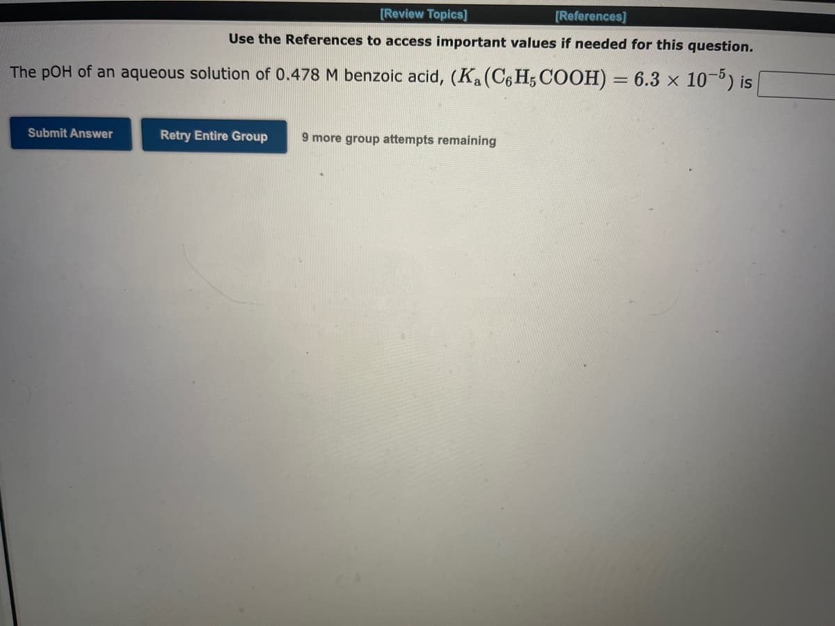 [Review Topics]
[References]
Use the References to access important values if needed for this question.
The pOH of an aqueous solution of 0.478 M benzoic acid, (K₁ (C6H5 COOH) = 6.3 x 10-5) is
Submit Answer
Retry Entire Group
9 more group attempts remaining