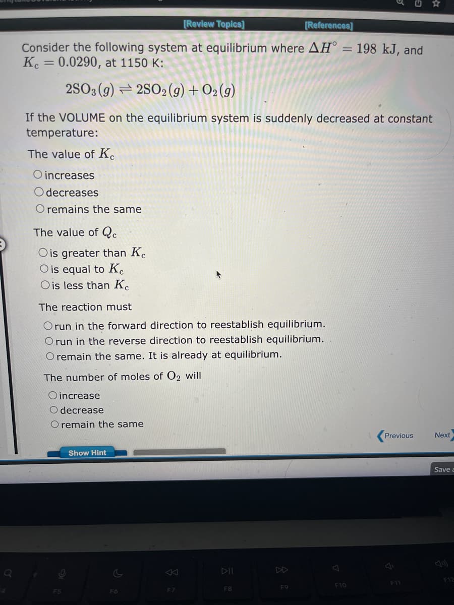 Q
[Review Topics]
[References]
Consider the following system at equilibrium where AH°
Kc = 0.0290, at 1150 K:
2SO3(g)2SO2(g) + O₂(g)
If the VOLUME on the equilibrium system is suddenly decreased at constant
temperature:
The value of Ke
O increases
O decreases
O remains the same
The value of Qc
Ois greater than Ke
O is equal to Ke
O is less than Ke
The reaction must
Orun in the forward direction to reestablish equilibrium.
Orun in the reverse direction to reestablish equilibrium.
O remain the same. It is already at equilibrium.
The number of moles of O2 will
Oincrease
O decrease
O remain the same
F5
Show Hint
F6
F7
F8
F9
=
F10
198 kJ, and
Previous
F11
Next
Save a