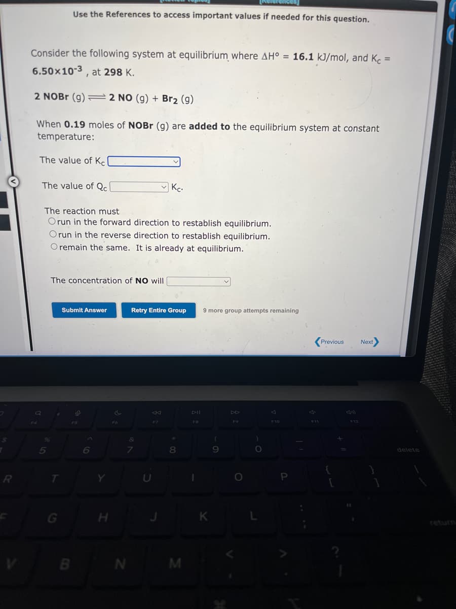 7
$
R
Q
Consider the following system at equilibrium where AH° = 16.1 kJ/mol, and Kc =
6.50x10-3, at 298 K.
2 NOBr (g) 2 NO (g) + Br₂ (g)
When 0.19 moles of NOBr (g) are added to the equilibrium system at constant
temperature:
The value of Kel
The value of Qcl
%
5
The reaction must
Orun in the forward direction to restablish equilibrium.
Orun
the reverse direction to restablish equilibrium.
O remain the same. It is already at equilibrium.
The concentration of NO will
✔
Use the References to access important values if needed for this question.
T
G
Submit Answer
B
e
F5
A
6
Y
H
FO
N
Retry Entire Group
&
7
K
Kc.
F7
U
*
8
M
DII
FB
1
References
9 more group attempts remaining
K
(
9
DD
O
O
F10
P
F11
Previous Next>
{
F12
delete