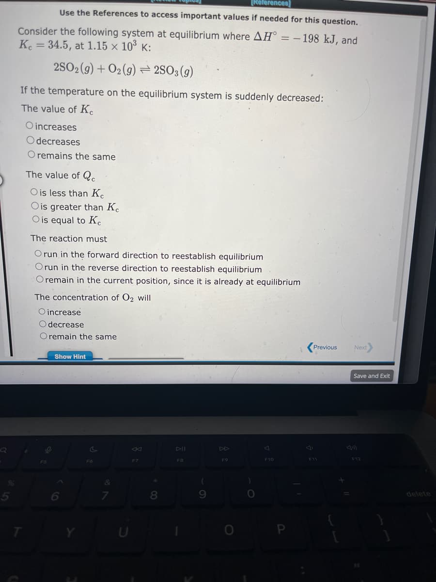 5
[References]
Use the References to access important values if needed for this question.
Consider the following system at equilibrium where AH = -198 kJ, and
Kc = 34.5, at 1.15 × 10³ K:
2SO2(g) + O2(g) = 2SO3(g)
If the temperature on the equilibrium system is suddenly decreased:
The value of Ke
O increases
Odecreases
O remains the same
T
The value of Q
O is less than Ke
O is greater than K
O is equal to Kc
The reaction must
O run in the forward direction to reestablish equilibrium
Orun in the reverse direction to reestablish equilibrium
O remain in the current position, since it is already at equilibrium
The concentration of O2 will
O increase
O decrease
O remain the same
O
F5
Show Hint
A
6
F6
&
7
U
K
F7
*
8
DII
F8
(
9
F9
)
O
F10
P
Previous
F11
+
Next
Save and Exit
F12
delete