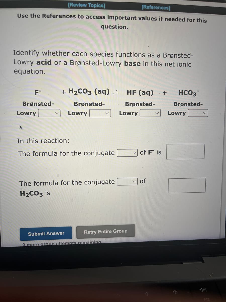 [Review Topics]
[References]
Use the References to access important values if needed for this
question.
Identify whether each species functions as a Brønsted-
Lowry acid or a Brønsted-Lowry base in this net ionic
equation.
F™
Brønsted-
Lowry
A
+ H₂CO3 (aq) =
Brønsted-
Lowry
In this reaction:
The formula for the conjugate
The formula for the conjugate
H₂CO3 is
HF (aq) + HCO3
Brønsted-
Brønsted-
Submit Answer
9 more group attempts remaining
Lowry
Retry Entire Group
of Fis
of
Lowry
00
F12