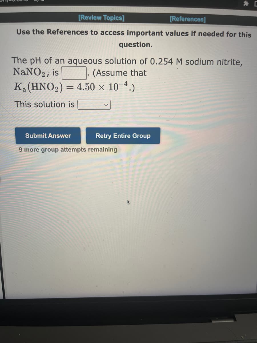 [Review Topics]
[References]
Use the References to access important values if needed for this
question.
The pH of an aqueous solution of 0.254 M sodium nitrite,
NaNO2, is
(Assume that
Ka (HNO₂) = 4.50 x 10-4.)
This solution is
Submit Answer
v
Retry Entire Group
9 more group attempts remaining
+
C