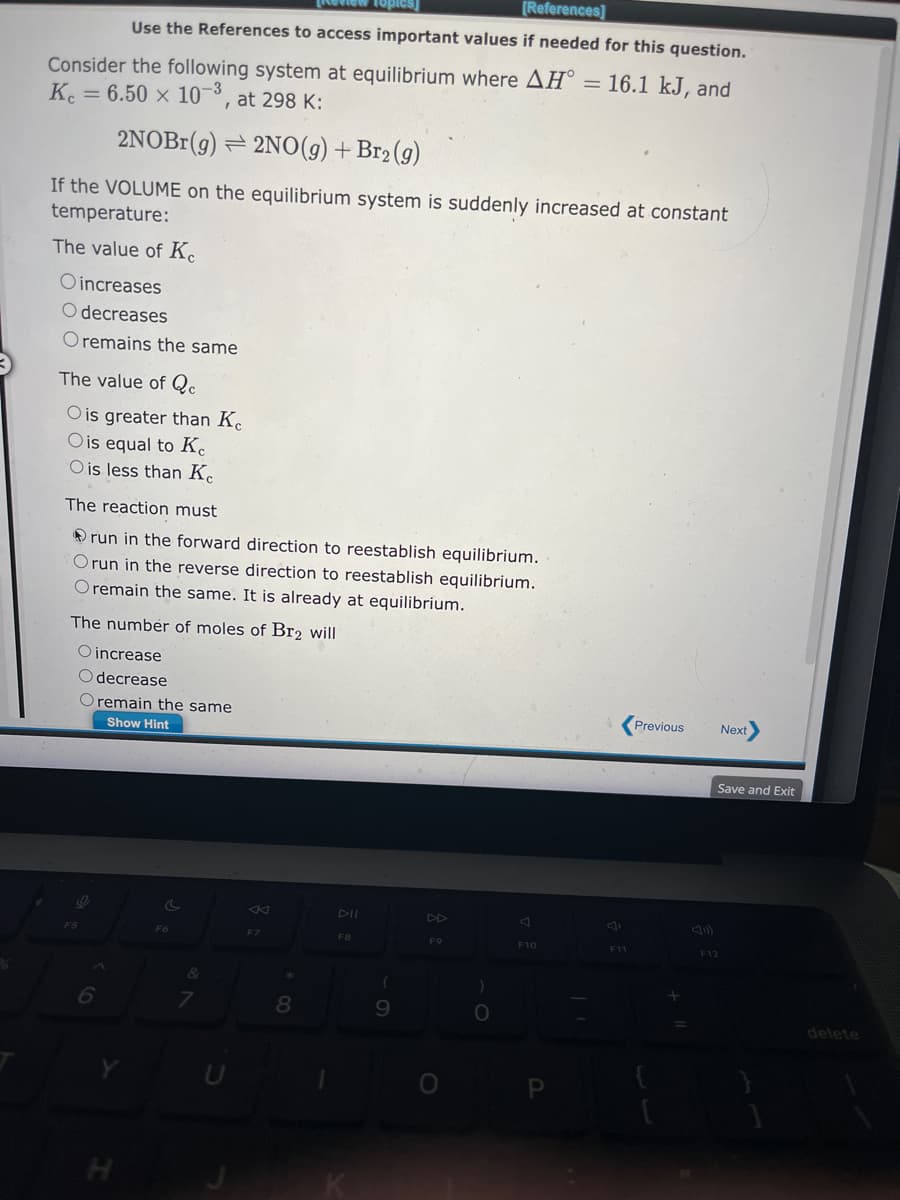 [References]
Use the References to access important values if needed for this question.
Consider the following system at equilibrium where AH° = 16.1 kJ, and
Kc = 6.50 x 10-3, at 298 K:
2NOBr(g) 2NO(g) + Br₂(g)
If the VOLUME on the equilibrium system is suddenly increased at constant
temperature:
The value of Ke
Oincreases
O decreases
O remains the same
The value of Qc
O is greater than Ke
O is equal to Ke
O is less than K
The reaction must
run in the forward direction to reestablish equilibrium.
Orun in the reverse direction to reestablish equilibrium.
Oremain the same. It is already at equilibrium.
The number of moles of Br2 will
O increase
O decrease
O remain the same
Show Hint
F5
6
H
F6
&
7
KI
F7
*
8
DII
F8
(
9
DD
F9
)
O
F10
P
F11
Previous
+
Next
Save and Exit
F12
delete