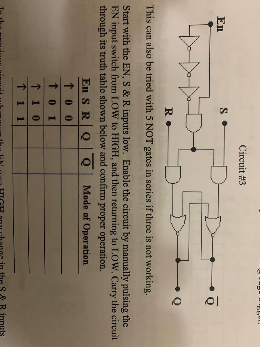 Circuit #3
En
This can also be tried with 5 NOT gates in series if three is not working.
Start with the EN, S & R inputs low. Enable the circuit by manually pulsing the
EN input switch from LOW to HIGH, and then returning to LOW. Carry the circuit
through its truth table shown below and confirm proper operation.
En S RQ
Mode of Operation
↑ 0 0
↑ 0 1
↑ 1 0
↑ 1 1
& R inputs
