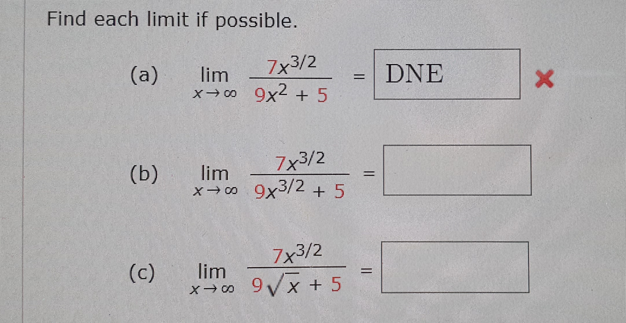 Find each limit if possible.
7x3/2
DNE
(a)
lim
co -X
9x2 5
7x3/2
(b)
lim
x CO 9x3/2 +5
7x3/2
lim
9x+ 5
(c)
co X
