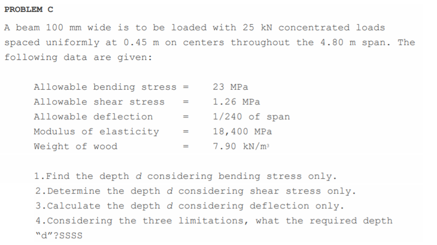 PROBLEM C
A beam 100 mm wide is to be loaded with 25 kN concentrated loads
spaced uniformly at 0.45 m on centers throughout the 4.80 m span. The
following data are given:
Allowable bending stress =
23 MPa
Allowable shear stress
1.26 MPa
Allowable deflection
1/240 of span
Modulus of elasticity
18,400 MPa
%3D
Weight of wood
7.90 kN/m³
1.Find the depth d considering bending stress only.
2. Determine the depth d considering shear stress only.
3.Calculate the depth d considering deflection only.
4.Considering the three limitations, what the required depth
"d"?SSSS
