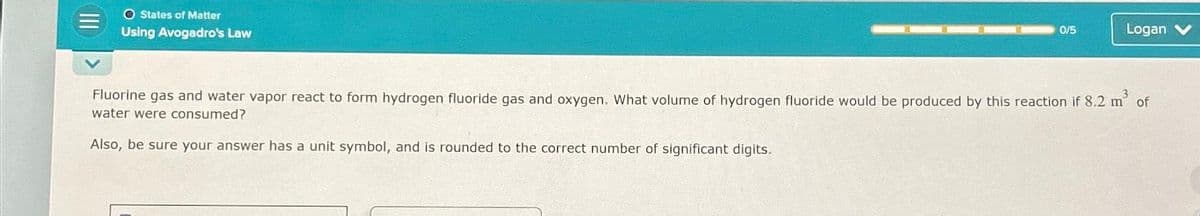 O States of Matter
Using Avogadro's Law
0/5
Logan
Fluorine gas and water vapor react to form hydrogen fluoride gas and oxygen. What volume of hydrogen fluoride would be produced by this reaction if 8.2 m² of
water were consumed?
Also, be sure your answer has a unit symbol, and is rounded to the correct number of significant digits.