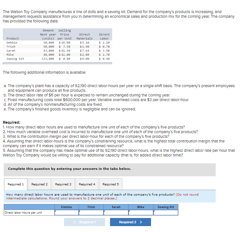 The Walton Toy Company manufactures a line of dolls and a sewing kit. Demand for the company's products is Increasing, and
management requests assistance from you in determining an economical sales and production mix for the coming year. The company
has provided the following data:
Selling
Next year Price
(units) per Unit
$ 26.00
$ 7.50
$ 41.50
$ 11.00
$ 8.80
Demand
Direct
Direct
Product
Materials
Labor
$ 2.10
$ 8.78
$ 3.90
$ 2.70
$ 8.48
Debbie
58,000
5e, 000
43,000
$5.10
Trish
$1.90
Sarah
$7.64
Mike
48, 000
$2.80
Sewing kit
333,000
$4.00
The following additional Informatlon is avallable:
a. The company's plant has a capacity of 92,190 direct labor-hours per year on a single-shift basis. The company's present employees
and equipment can produce all five products.
b. The direct labor rate of $6 per hour is expected to remaln unchanged during the coming year.
C. FIxed manufacturing costs total $600,000 per year. Varlable overhead costs are $3 per direct labor-hour.
d. All of the company's nonmanufacturing costs are fixed.
e. The company's finished goods Inventory Is negligible and can be ignored.
Required:
1. How many direct labor hours are used to manufacture one unit of each of the company's five products?
2. How much varlable overhead cost Is Incurred to manufacture one unit of each of the company's five products?
3. What Is the contribution margin per direct labor-hour for each of the company's five products?
4. Assuming that direct labor-hours Is he company's constraining resource, what is the highest total contribution margln that the
company can earn if it makes optimal use of Its constralned resource?
5. Assuming that the company has made optimal use of Its 92,190 direct labor-hours, what is the highest direct labor rate per hour that
Walton Toy Company would be willing to pay for additional capacity (that Is, for added direct labor time)?
Complete this question by entering your answers in the tabs below.
Required 1
Required 2
Required 3
Required 4
Required 5
How many direct labor hours are used to manufacture one unit of each of the company's five products? (Do not round
intermediate calculations. Round your answers to 2 decimal places.)
Debbie
Trish
Sarah
Mike
Sewing Kit
Direct labor hours per unit
< Required 1
Required 2 >
