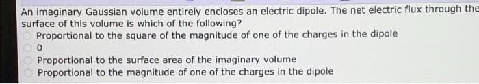 An imaginary Gaussian volume entirely encloses an electric dipole. The net electric flux through the
surface of this volume is which of the following?
Proportional to the square of the magnitude of one of the charges in the dipole
Proportional to the surface area of the imaginary volume
Proportional to the magnitude of one of the charges in the dipole
