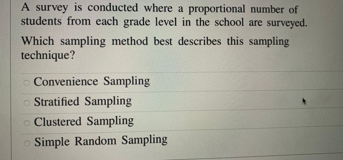 A survey is conducted where a proportional number of
students from each grade level in the school are surveyed.
Which sampling method best describes this sampling
technique?
Convenience Sampling
o Stratified Sampling
o Clustered Sampling
o Simple Random Sampling
