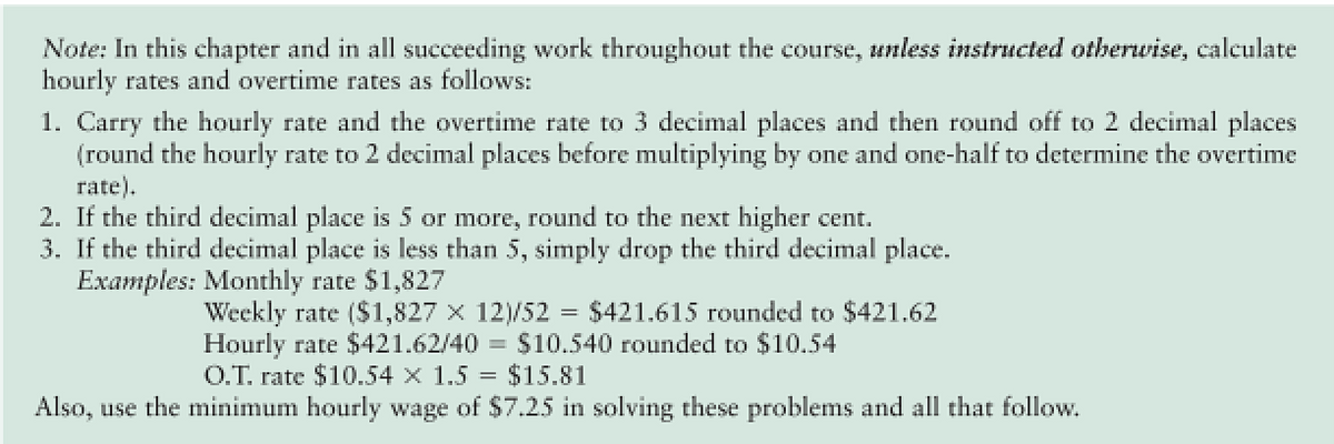 Note: In this chapter and in all succeeding work throughout the course, unless instructed otherwise, calculate
hourly rates and overtime rates as follows:
1. Carry the hourly rate and the overtime rate to 3 decimal places and then round off to 2 decimal places
(round the hourly rate to 2 decimal places before multiplying by one and one-half to determine the overtime
rate).
2. If the third decimal place is 5 or more, round to the next higher cent.
3. If the third decimal place is less than 5, simply drop the third decimal place.
Examples: Monthly rate $1,827
Weekly rate ($1,827 x 12)/52
Hourly rate $421.62/40% $10.540 rounded to $10.54
O.T. rate $10.54 x 1.5 = $15.81
$421.615 rounded to $421.62
Also, use the minimum hourly wage of $7.25 in solving these problems and all that follow.
