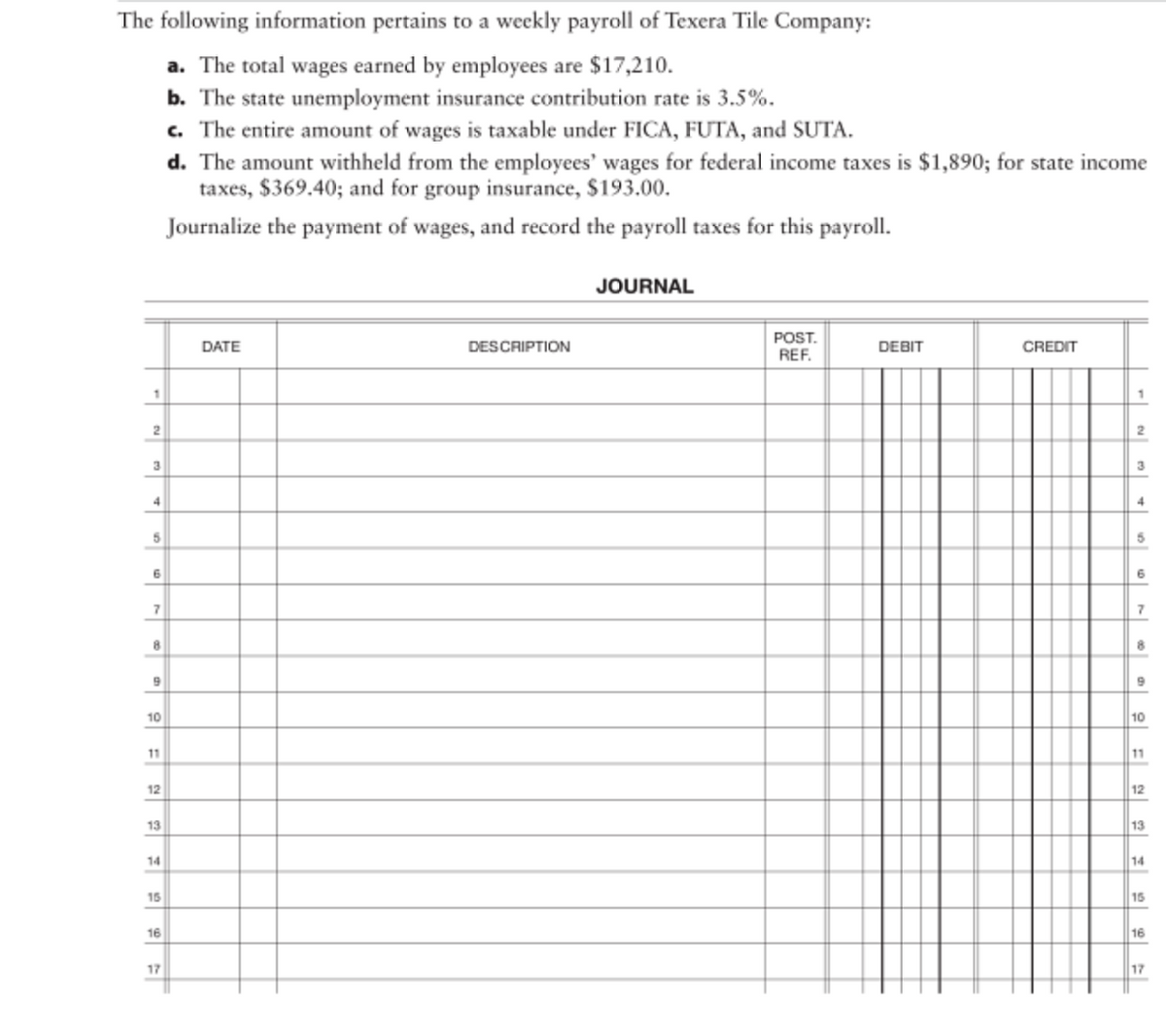 ### Weekly Payroll Journal for Texera Tile Company

#### Overview:
The following item pertains to the weekly payroll for Texera Tile Company:

1. **Total Wages Earned by Employees:** $17,210.
2. **State Unemployment Insurance Contribution Rate:** 3.5%.
3. **Taxable Amount Under FICA, FUTA, and SUTA:** The entire sum of wages.
4. **Withheld Amounts from Employees’ Wages:**
   - **Federal Income Taxes:** $1,890.
   - **State Income Taxes:** $369.40.
   - **Group Insurance:** $193.00.

#### Instructions:
Journalize the payment of wages and record the payroll taxes for this payroll period.

#### Journal Entry Format:
This segment provides the template for inputting payroll-related entries into the journal. To maintain structure and clarity, follow the provided format.

| **Date** | **Description** | **Post. Ref.** | **Debit** | **Credit** |
|----------|-----------------|----------------|-----------|------------|
|          |                 |                |           |            |
|          |                 |                |           |            |
|          |                 |                |           |            |
|          |                 |                |           |            |
|          |                 |                |           |            |
|          |                 |                |           |            |
|          |                 |                |           |            |
|          |                 |                |           |            |
|          |                 |                |           |            |
|          |                 |                |           |            |
|          |                 |                |           |            |
|          |                 |                |           |            |
|          |                 |                |           |            |
|          |                 |                |           |            |
|          |                 |                |           |            |
|          |                 |                |           |            |
|          |                 |                |           |            |

Take note of each payroll tax component and other deducted amounts accordingly when filling out this journal.

#### Steps to Fill Out the Journal:

1. **Date**: Enter the relevant date for each transaction.
2. **Description**: Provide a brief description of the payroll-related entry.
3. **Post. Ref.**: Fill out the post reference if applicable.
4. **Debit and Credit Columns**: Enter the respective amounts under debit and credit.

This journal format ensures accurate recording and