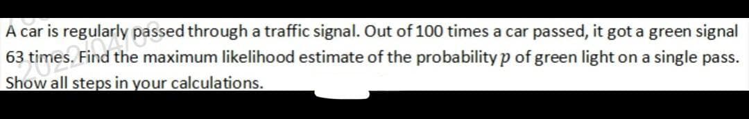 A car is regularly passed through a traffic signal. Out of 100 times a car passed, it got a green signal
63 times. Find the maximum likelihood estimate of the probability p of green light on a single pass.
Show all steps in your calculations.
