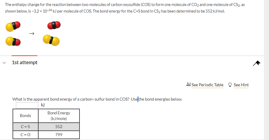 The enthalpy change for the reaction between two molecules of carbon oxysulfide (COS) to form one molecule of CO2 and one molecule of CS2, as
shown below, is -3.2× 10-24 kJ per molecule of COS. The bond energy for the C-S bond in CS2 has been determined to be 552 kJ/mol.
1st attempt
i See Periodic Table O See Hint
What is the apparent bond energy of a carbon-sulfur bond in cOS? Usefthe bond energies below.
kJ
Bond Energy
Bonds
(kJ/mole)
C=S
552
C=0
799
