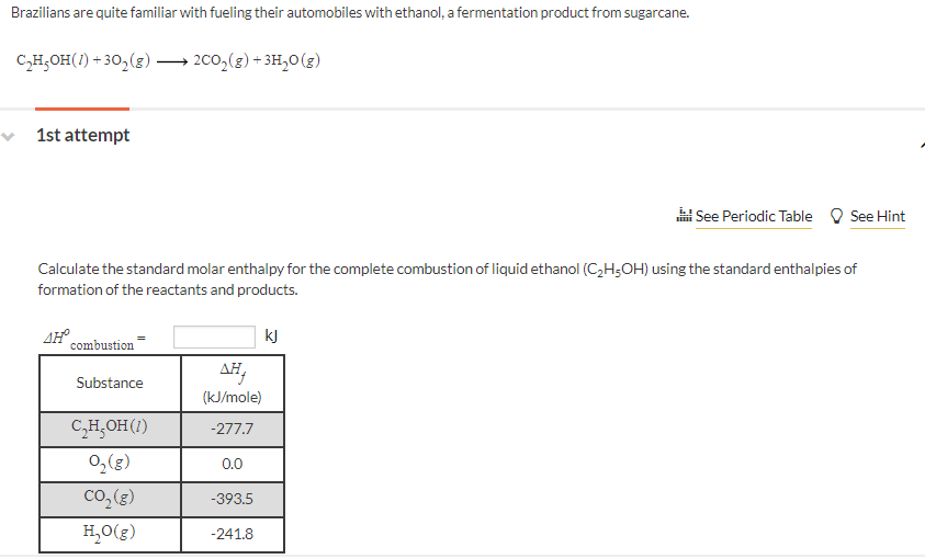 Brazilians are quite familiar with fueling their automobiles with ethanol, a fermentation product from sugarcane.
C,H,OH(1) + 30,(g) → 2co,(g) + 3H,0(g)
v 1st attempt
i See Periodic Table
See Hint
Calculate the standard molar enthalpy for the complete combustion of liquid ethanol (C,H;OH) using the standard enthalpies of
formation of the reactants and products.
AH combustion
kJ
AH,
Substance
(kJ/mole)
C,H,OH(1)
-277.7
0,(g)
0.0
Co,(g)
-393.5
H,0(g)
-241.8
