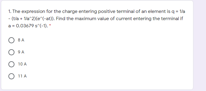 1. The expression for the charge entering positive terminal of an element is q = 1/a
- (t/a + 1/a^2)(e^(-at)). Find the maximum value of current entering the terminal if
a = 0.03679 s^(-1). *
O 8 A
9 A
O 10 A
11 A
