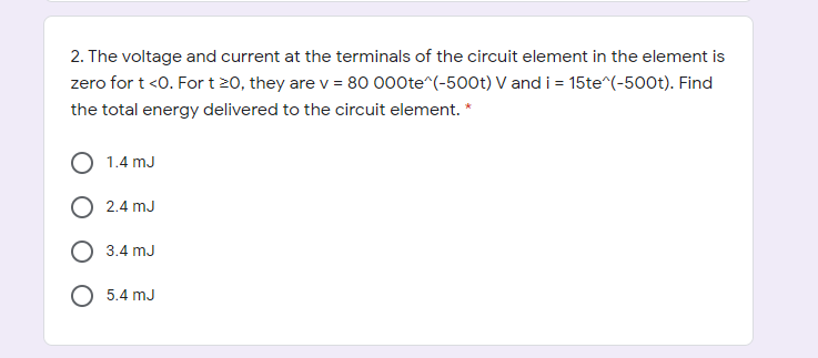 2. The voltage and current at the terminals of the circuit element in the element is
zero for t <0. Fort 20, they are v = 80 000te^(-500t) V and i = 15te^(-500t). Find
the total energy delivered to the circuit element. *
1.4 mJ
O 2.4 mJ
O 3.4 mJ
O 5.4 mJ
