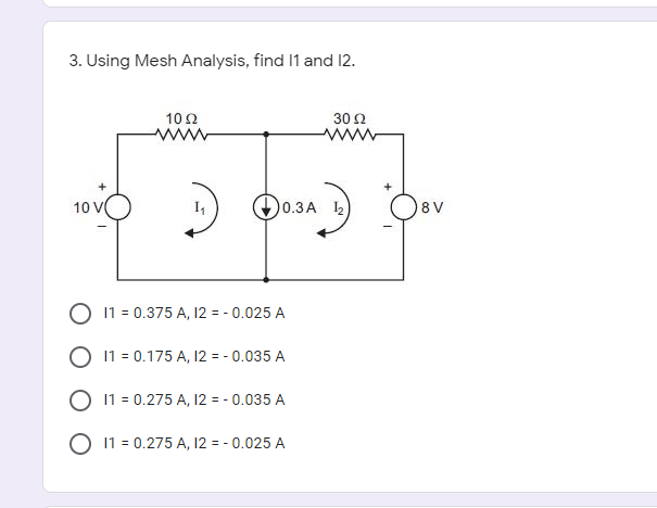 3. Using Mesh Analysis, find 1 and 12.
10Ω.
30 Ω
10 V
0.3A 2
8 V
O 11 = 0.375 A, 12 = - 0.025 A
O 11 = 0.175 A, 12 = - 0.035 A
O 11 = 0.275 A, 12 = - 0.035 A
O 11 = 0.275 A, 12 = - 0.025 A
