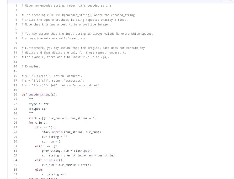 1
# Given an encoded string, return it's decoded string.
234
5
6
18
7
8
9
10
# Furthermore, you may assume that the original data does not contain any
11 #digits and that digits are only for those repeat numbers, k.
12
# For example, there won't be input like 3a or 2[4].
13
14
15
16 #s="3[a]2[bc]", return "aaabcbc".
17 # S = "3[a2[c]]", return "accaccacc".
19
20
21
22
23
24
25
26
27
28
18 #s="2[abc]3[cd]ef", return "abcabccdcdcdef".
29
30
31
32
# The encoding rule is: k[encoded_string], where the encoded_string
# inside the square brackets is being repeated exactly k times.
# Note that k is guaranteed to be a positive integer.
33
34
35
36
# You may assume that the input string is always valid; No extra white spaces,
# square brackets are well-formed, etc..
37
20
# Examples:
def decode_string(s):
www
:type s: str
:rtype: str
stack = []; cur_num= 0; cur_string
for c in s:
if c == '[':
stack.append((cur_string, cur_num))
cur_string
cur_num = 0
elif c == '1':
prev_string, num = stack.pop()
cur_string= prev_string + num * cur_string
elif c.isdigit():
cur_num= cur_num*10+ int (c)
else:
cur_string += c