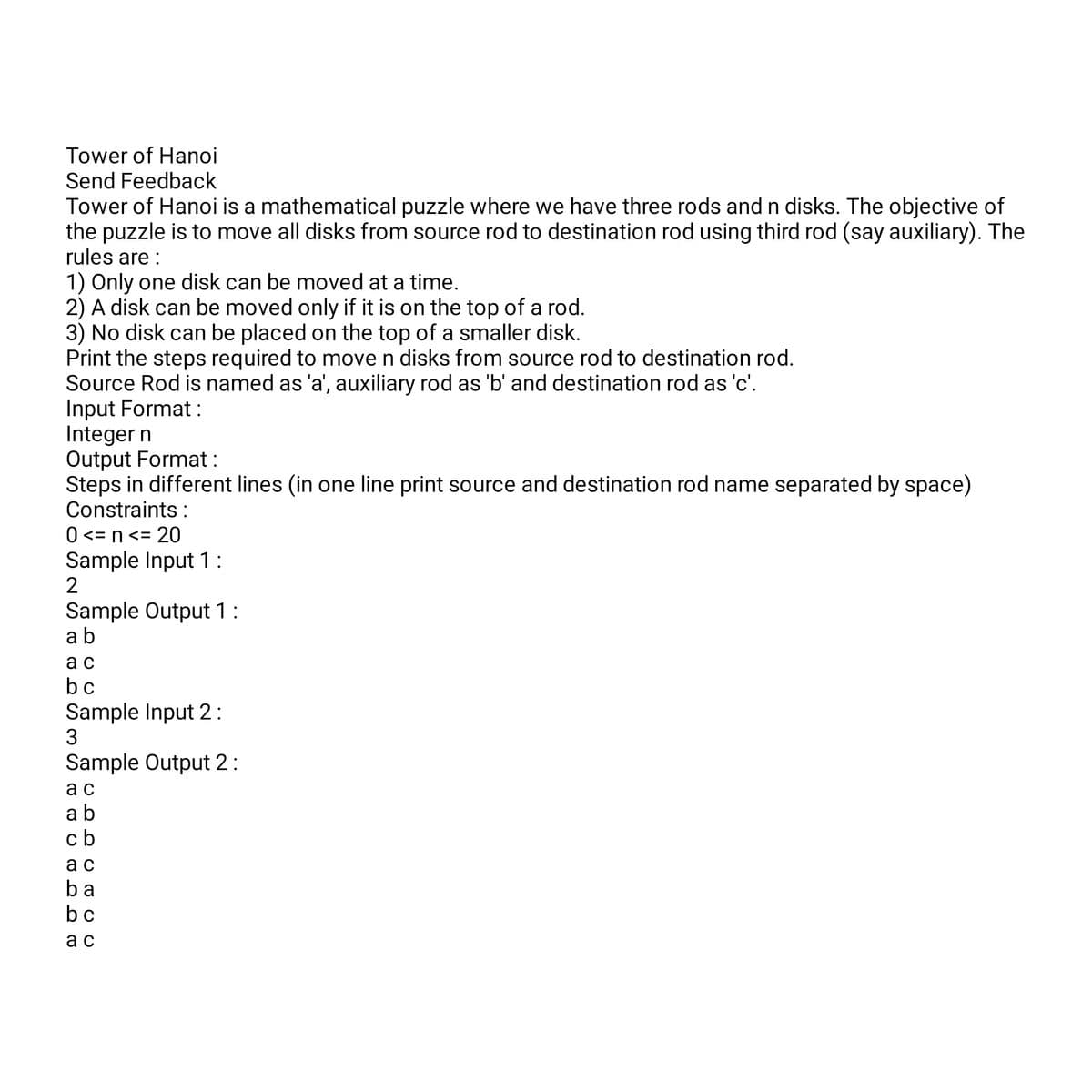 Tower of Hanoi
Send Feedback
Tower of Hanoi is a mathematical puzzle where we have three rods and n disks. The objective of
the puzzle is to move all disks from source rod to destination rod using third rod (say auxiliary). The
rules are:
1) Only one disk can be moved at a time.
2) A disk can be moved only if it is on the top of a rod.
3) No disk can be placed on the top of a smaller disk.
Print the steps required to move n disks from source rod to destination rod.
Source Rod is named as 'a', auxiliary rod as 'b' and destination rod as 'c'.
Input Format:
Integer n
Output Format:
Steps in different lines (in one line print source and destination rod name separated by space)
Constraints :
0 <= n <= 20
Sample Input 1:
2
Sample Output 1 :
ab
ac
bc
Sample Input 2:
3
Sample Output 2:
ac
ab
cb
ac
ba
bc
ac