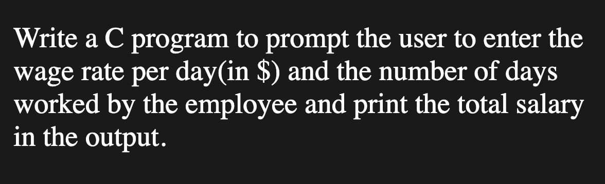 Write a C program to prompt the user to enter the
wage rate per day(in $) and the number of days
worked by the employee and print the total salary
in the output.