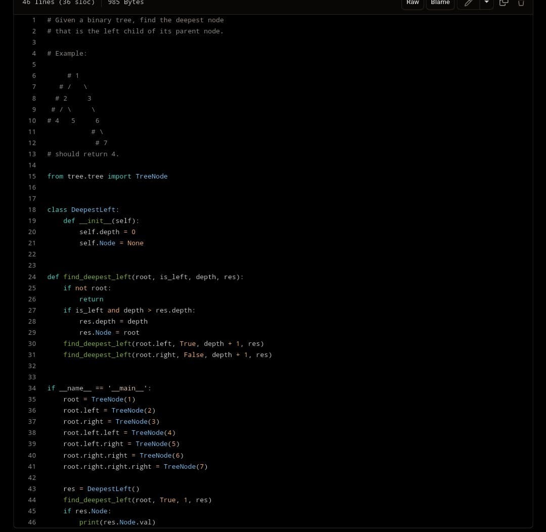 46 lines (36 sloC) 985 Bytes
1
2
3
4
5
6
7
8
9
#Given a binary tree, find the deepest node
# that is the left child of its parent node.
# Example:
# 1
# /
# 2
# / \
# 4 5
3
10
11
12
# 7
13 # should return 4.
14
15
16
17
18
19
20
21
22
23
24 def find_deepest_left(root, is_left, depth, res):
25
if not root:
26
27
28
29
30
31
32
33
34 if __name__ == '_____main__':
35
root = TreeNode (1)
36
root.left = TreeNode (2)
37
root.right = TreeNode (3)
38
39
40
41
42
43
44
45
46
6
from tree.tree import TreeNode
class Deepest Left:
def __init__(self):
self.depth = 0
self. Node = None
return
if is left and depth>res.depth:
res.depth =
res. Node = root
find_deepest_left(root.left, True, depth + 1, res)
find_deepest_left(root.right, False, depth + 1, res)
depth
root.left.left = TreeNode (4)
root.left.right = TreeNode (5)
root.right.right = TreeNode (6)
root.right.right.right = TreeNode (7)
res= Deepest Left()
find_deepest_left(root, True, 1, res)
if res.Node:
print (res.Node.val)
Raw Blame