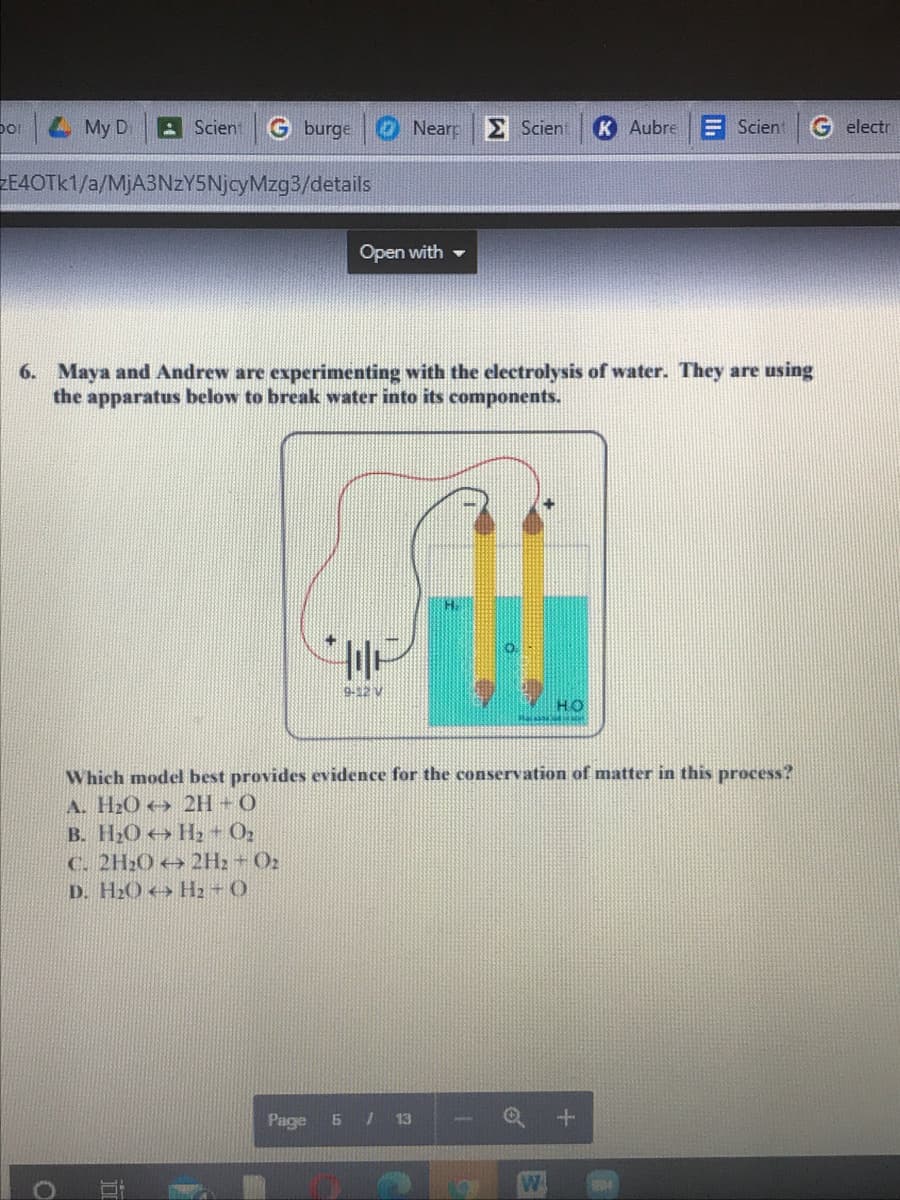 bor My D
A Scien
G burge
O Near S Scient
K Aubre
E Scien
G electr
ZE4OTK1/a/MjA3NZY5NjcyMzg3/details
Open with -
6. Maya and Andrew are experimenting with the clectrolysis of water. They are using
the apparatus below to break water into its components.
9-12 V
HO
Which model best provides evidence for the conservation of matter in this process?
A. H2O→ 2H + O
B. H2O H2 - O2
C. 2H20 + 2H2 + O2
D. H20 → H2 O
Page 5 / 13
W.
