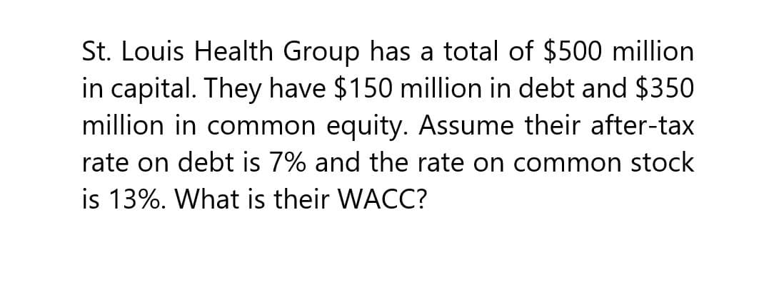 St. Louis Health Group has a total of $500 million
in capital. They have $150 million in debt and $350
million in common equity. Assume their after-tax
rate on debt is 7% and the rate on common stock
is 13%. What is their WACC?